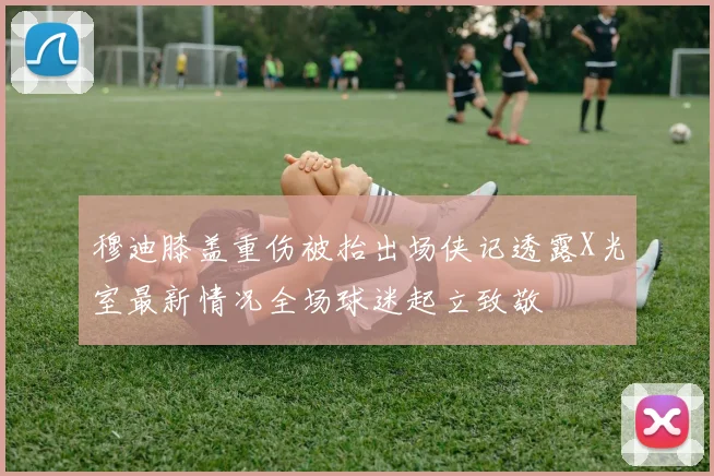 穆迪膝盖重伤被抬出场侠记透露X光室最新情况全场球迷起立致敬