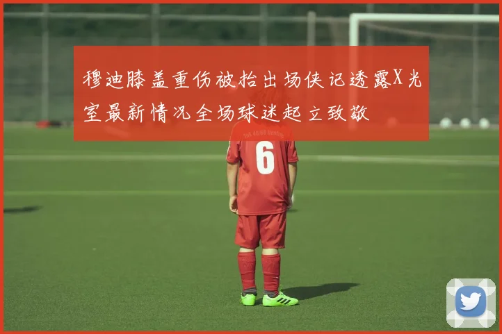 穆迪膝盖重伤被抬出场侠记透露X光室最新情况全场球迷起立致敬